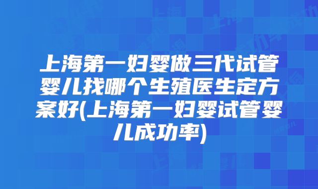 上海第一妇婴做三代试管婴儿找哪个生殖医生定方案好(上海第一妇婴试管婴儿成功率)