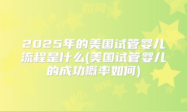 2025年的美国试管婴儿流程是什么(美国试管婴儿的成功概率如何)