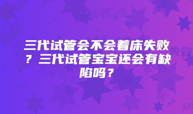 三代试管会不会着床失败？三代试管宝宝还会有缺陷吗？