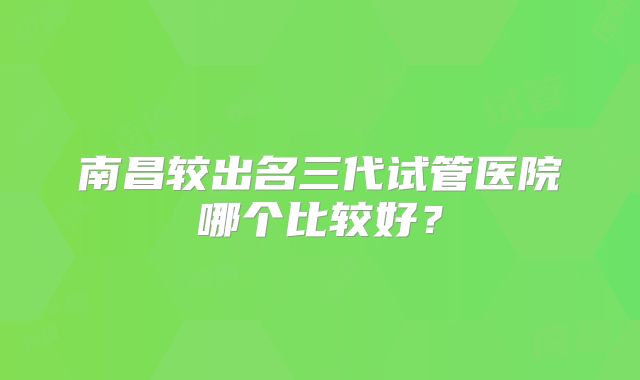 南昌较出名三代试管医院哪个比较好？