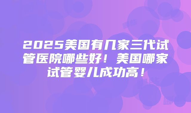 2025美国有几家三代试管医院哪些好！美国哪家试管婴儿成功高！