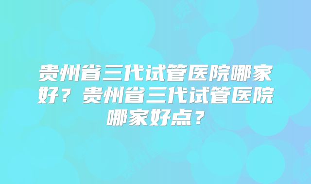 贵州省三代试管医院哪家好？贵州省三代试管医院哪家好点？