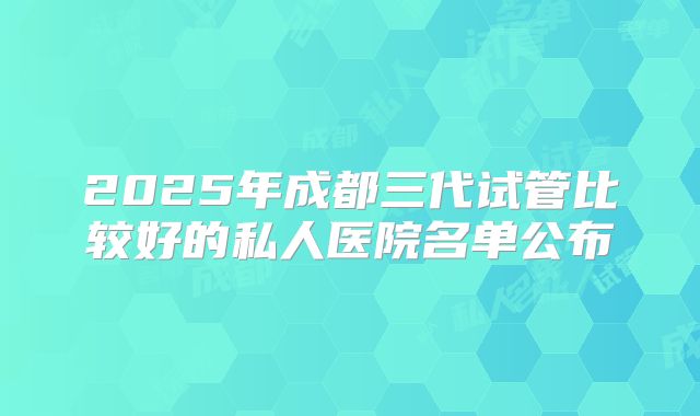 2025年成都三代试管比较好的私人医院名单公布