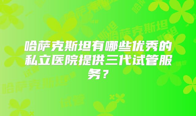 哈萨克斯坦有哪些优秀的私立医院提供三代试管服务？