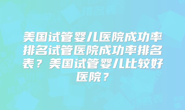 美国试管婴儿医院成功率排名试管医院成功率排名表？美国试管婴儿比较好医院？