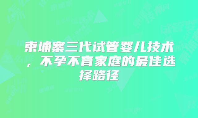 柬埔寨三代试管婴儿技术，不孕不育家庭的最佳选择路径