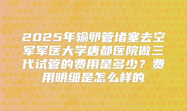 2025年输卵管堵塞去空军军医大学唐都医院做三代试管的费用是多少?费用明细是怎么样的