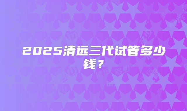 2025清远三代试管多少钱？