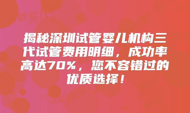揭秘深圳试管婴儿机构三代试管费用明细，成功率高达70%，您不容错过的优质选择！