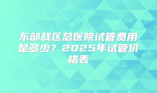 东部战区总医院试管费用是多少？2025年试管价格表
