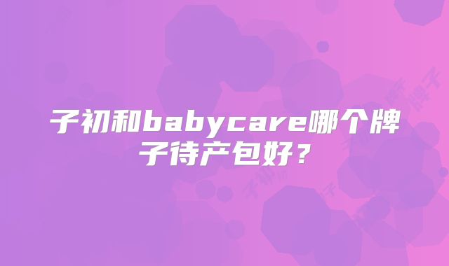 子初和babycare哪个牌子待产包好？