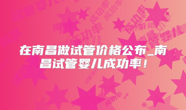 在南昌做试管价格公布_南昌试管婴儿成功率!