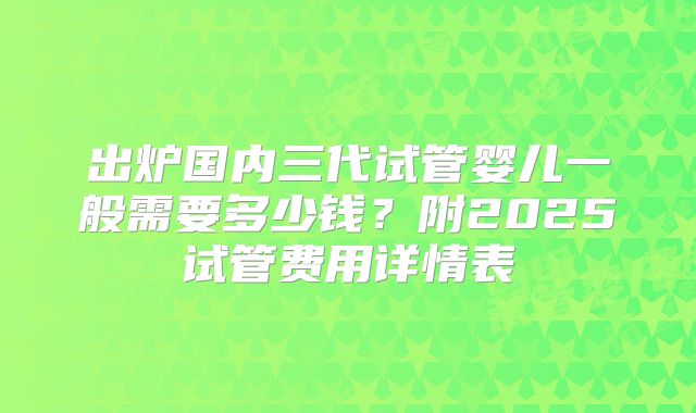 出炉国内三代试管婴儿一般需要多少钱？附2025试管费用详情表
