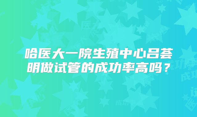 哈医大一院生殖中心吕荟明做试管的成功率高吗？