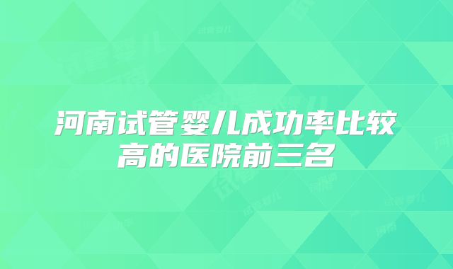 河南试管婴儿成功率比较高的医院前三名