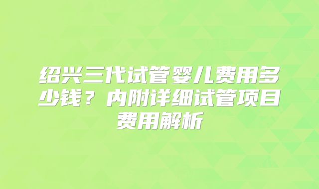 绍兴三代试管婴儿费用多少钱？内附详细试管项目费用解析