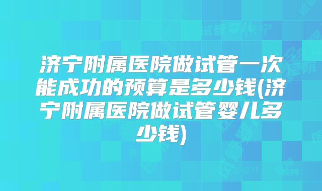 济宁附属医院做试管一次能成功的预算是多少钱(济宁附属医院做试管婴儿多少钱)