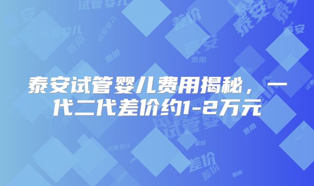 泰安试管婴儿费用揭秘，一代二代差价约1-2万元