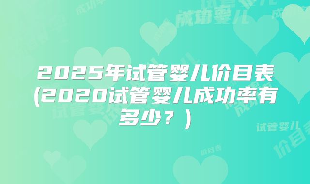 2025年试管婴儿价目表(2020试管婴儿成功率有多少？)