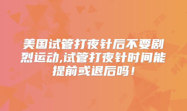 美国试管打夜针后不要剧烈运动,试管打夜针时间能提前或退后吗!