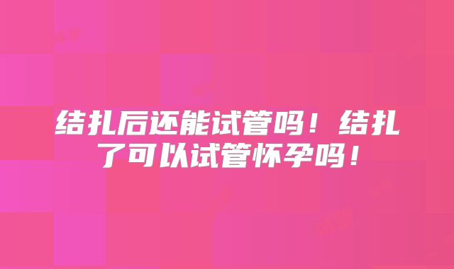 结扎后还能试管吗！结扎了可以试管怀孕吗！