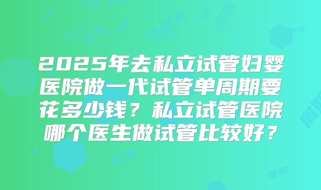 2025年去私立试管妇婴医院做一代试管单周期要花多少钱？私立试管医院哪个医生做试管比较好？