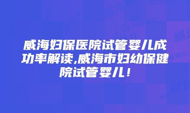 威海妇保医院试管婴儿成功率解读,威海市妇幼保健院试管婴儿！