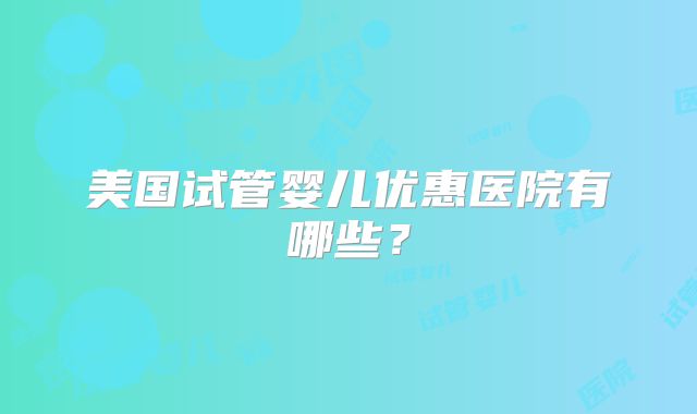 美国试管婴儿优惠医院有哪些？