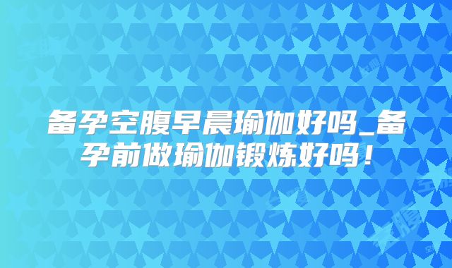 备孕空腹早晨瑜伽好吗_备孕前做瑜伽锻炼好吗!