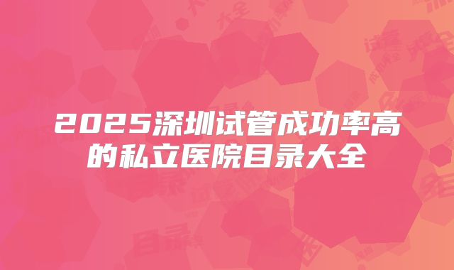 2025深圳试管成功率高的私立医院目录大全