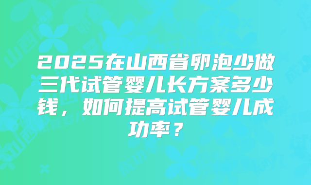 2025在山西省卵泡少做三代试管婴儿长方案多少钱,如何提高试管婴儿成功率?
