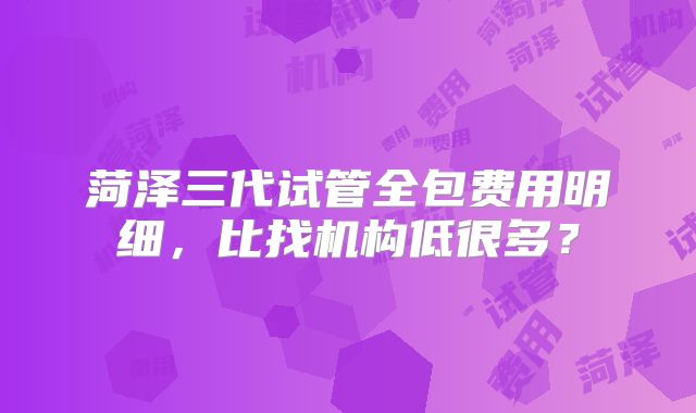 菏泽三代试管全包费用明细,比找机构低很多?