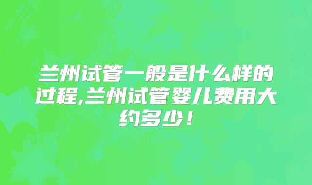 兰州试管一般是什么样的过程,兰州试管婴儿费用大约多少！