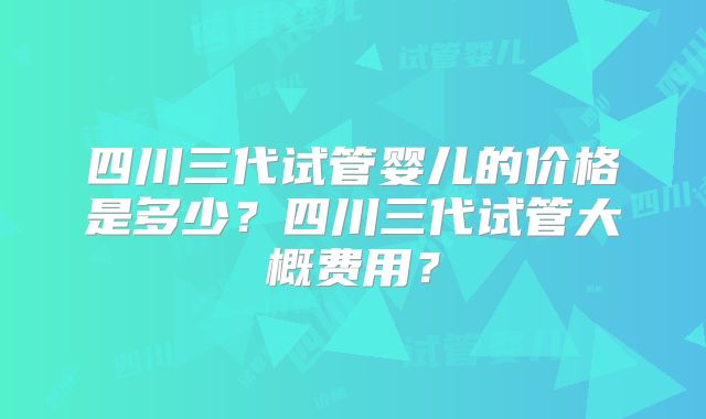 四川三代试管婴儿的价格是多少?四川三代试管大概费用?
