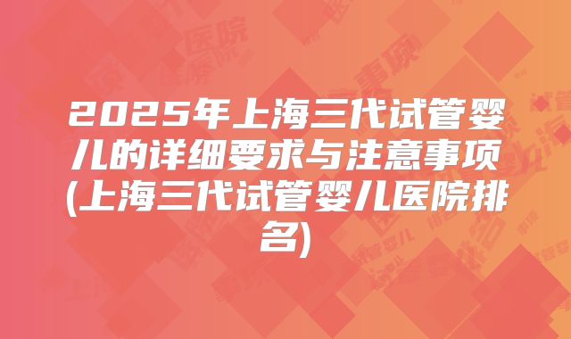 2025年上海三代试管婴儿的详细要求与注意事项(上海三代试管婴儿医院排名)