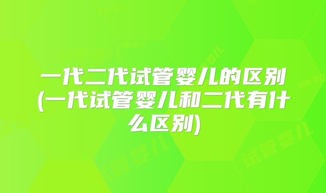 一代二代试管婴儿的区别(一代试管婴儿和二代有什么区别)