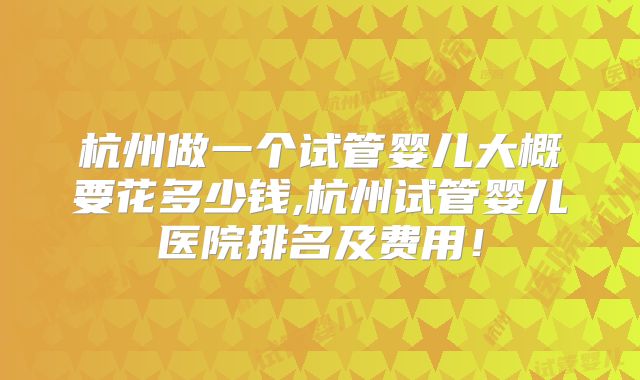 杭州做一个试管婴儿大概要花多少钱,杭州试管婴儿医院排名及费用!