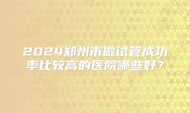 2024郑州市做试管成功率比较高的医院哪些好？