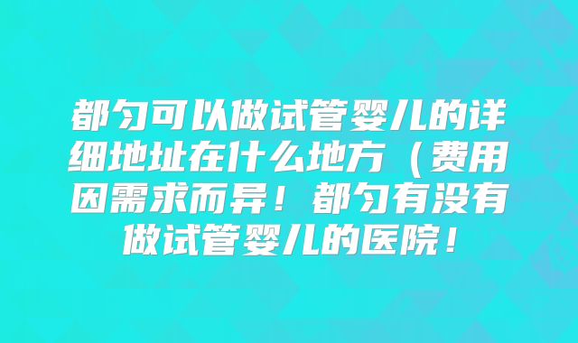 都匀可以做试管婴儿的详细地址在什么地方（费用因需求而异！都匀有没有做试管婴儿的医院！