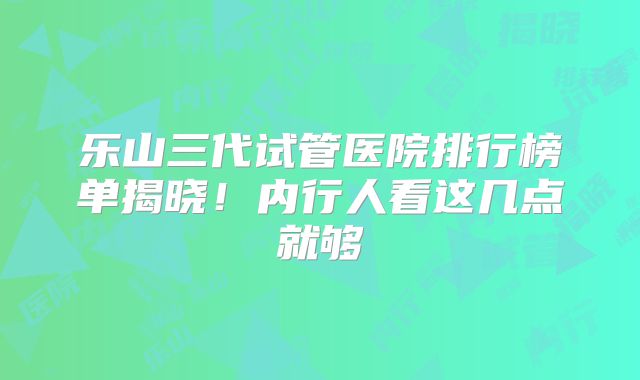 乐山三代试管医院排行榜单揭晓！内行人看这几点就够
