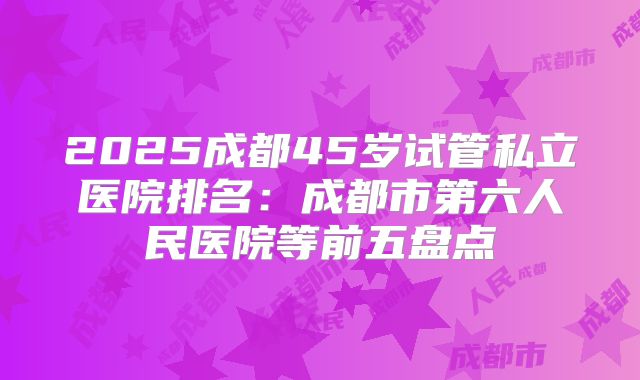 2025成都45岁试管私立医院排名：成都市第六人民医院等前五盘点