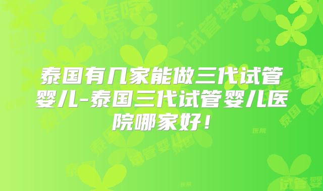 泰国有几家能做三代试管婴儿-泰国三代试管婴儿医院哪家好!