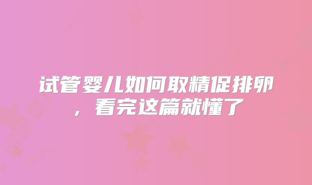 试管婴儿如何取精促排卵，看完这篇就懂了