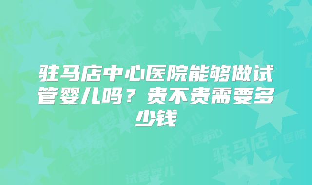 驻马店中心医院能够做试管婴儿吗？贵不贵需要多少钱