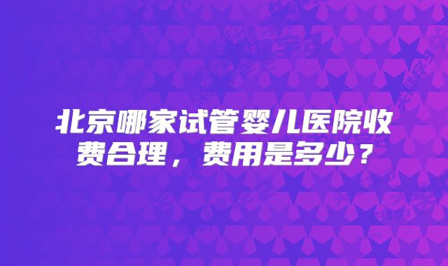 北京哪家试管婴儿医院收费合理，费用是多少？
