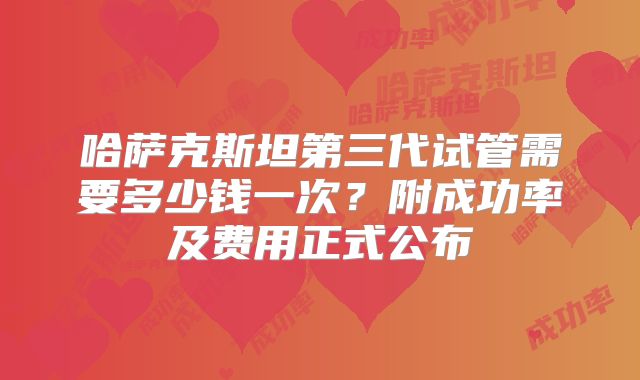 哈萨克斯坦第三代试管需要多少钱一次？附成功率及费用正式公布