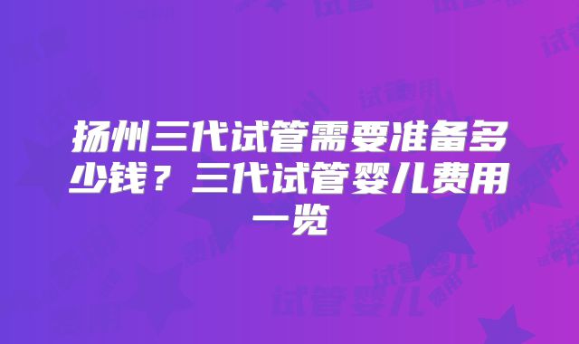 扬州三代试管需要准备多少钱？三代试管婴儿费用一览