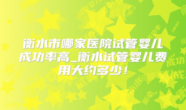 衡水市哪家医院试管婴儿成功率高_衡水试管婴儿费用大约多少！