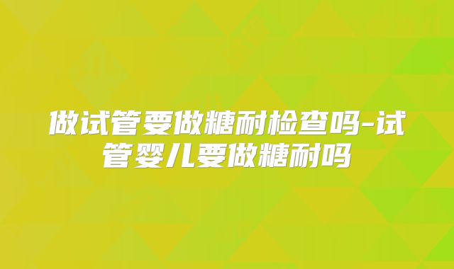 做试管要做糖耐检查吗-试管婴儿要做糖耐吗