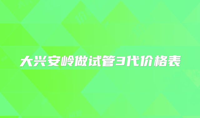 大兴安岭做试管3代价格表